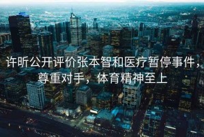 許昕公開評價張本智和醫療暫停事件，尊重對手，體育精神至上