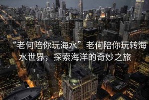 “老何陪你玩海水”老何陪你玩轉海水世界，探索海洋的奇妙之旅