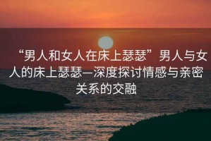 “男人和女人在床上瑟瑟”男人與女人的床上瑟瑟—深度探討情感與親密關系的交融