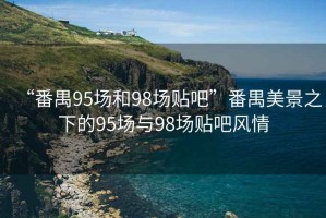“番禺95場和98場貼吧”番禺美景之下的95場與98場貼吧風(fēng)情