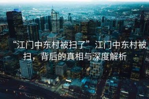 “江門中東村被掃了”江門中東村被掃，背后的真相與深度解析
