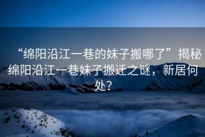 “綿陽沿江一巷的妹子搬哪了”揭秘綿陽沿江一巷妹子搬遷之謎，新居何處？