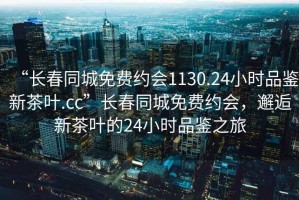 “長春同城免費約會1130.24小時品鑒新茶葉.cc”長春同城免費約會，邂逅新茶葉的24小時品鑒之旅