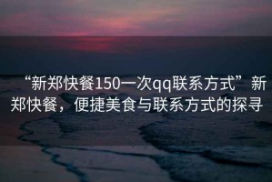 “新鄭快餐150一次qq聯系方式”新鄭快餐，便捷美食與聯系方式的探尋