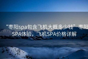 “棗陽spa包含飛機(jī)大概多少錢”棗陽SPA體驗(yàn)，飛機(jī)SPA價(jià)格詳解