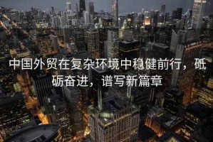 中國外貿(mào)在復(fù)雜環(huán)境中穩(wěn)健前行，砥礪奮進(jìn)，譜寫新篇章