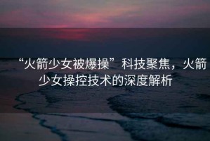 “火箭少女被爆操”科技聚焦，火箭少女操控技術的深度解析