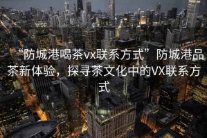 “防城港喝茶vx聯系方式”防城港品茶新體驗，探尋茶文化中的VX聯系方式
