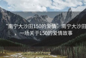 “南寧大沙田150的愛情”南寧大沙田，一場關于150的愛情故事
