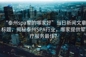 “泰州spa葷的哪家好”當日新聞文章標題，揭秘泰州SPA行業，哪家提供葷療服務最佳？