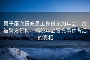 男子屢次冒充員工身份參加年會，終被警方行拘，揭秘年會冒充事件背后的真相