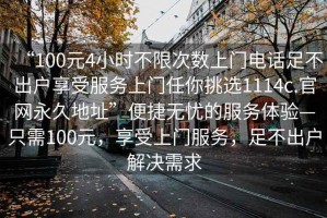 “100元4小時不限次數(shù)上門電話足不出戶享受服務(wù)上門任你挑選1114c.官網(wǎng)永久地址”便捷無憂的服務(wù)體驗(yàn)—只需100元，享受上門服務(wù)，足不出戶解決需求