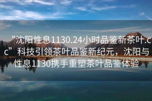 “沈陽(yáng)性息1130.24小時(shí)品鑒新茶葉.cc”科技引領(lǐng)茶葉品鑒新紀(jì)元，沈陽(yáng)與性息1130攜手重塑茶葉品鑒體驗(yàn)