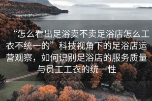 “怎么看出足浴賣不賣足浴店怎么工衣不統一的”科技視角下的足浴店運營觀察，如何識別足浴店的服務質量與員工工衣的統一性