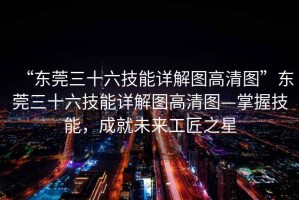 “東莞三十六技能詳解圖高清圖”東莞三十六技能詳解圖高清圖—掌握技能，成就未來工匠之星
