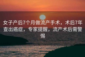 女子產后7個月做流產手術，術后7年查出癌癥，專家提醒，流產術后需警惕