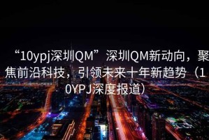 “10ypj深圳QM”深圳QM新動(dòng)向，聚焦前沿科技，引領(lǐng)未來(lái)十年新趨勢(shì)（10YPJ深度報(bào)道）