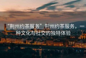“荊州約茶服務”荊州約茶服務，一種文化與社交的獨特體驗