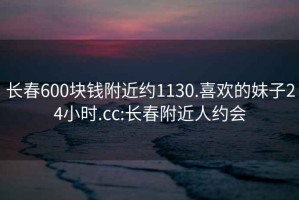 長春600塊錢附近約1130.喜歡的妹子24小時.cc:長春附近人約會