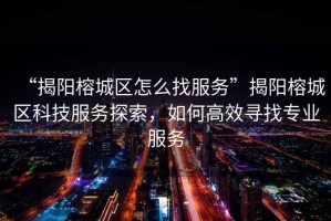 “揭陽榕城區(qū)怎么找服務”揭陽榕城區(qū)科技服務探索，如何高效尋找專業(yè)服務