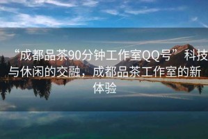 “成都品茶90分鐘工作室QQ號”科技與休閑的交融，成都品茶工作室的新體驗