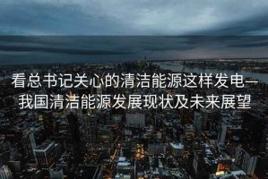 看總書記關(guān)心的清潔能源這樣發(fā)電—我國清潔能源發(fā)展現(xiàn)狀及未來展望