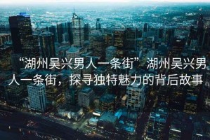 “湖州吳興男人一條街”湖州吳興男人一條街，探尋獨特魅力的背后故事