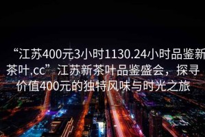 “江蘇400元3小時1130.24小時品鑒新茶葉.cc”江蘇新茶葉品鑒盛會，探尋價值400元的獨特風味與時光之旅