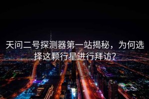 天問二號探測器第一站揭秘，為何選擇這顆行星進行拜訪？