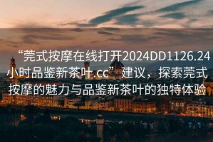 “莞式按摩在線打開2024DD1126.24小時品鑒新茶葉.cc”建議，探索莞式按摩的魅力與品鑒新茶葉的獨特體驗