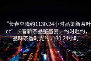“長春空降約1130.24小時品鑒新茶葉.cc”長春新茶品鑒盛宴，約時赴約，品味茶香時光約1130.24小時
