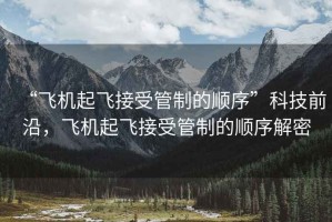 “飛機起飛接受管制的順序”科技前沿，飛機起飛接受管制的順序解密