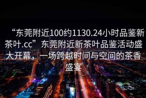 “東莞附近100約1130.24小時品鑒新茶葉.cc”東莞附近新茶葉品鑒活動盛大開幕，一場跨越時間與空間的茶香盛宴