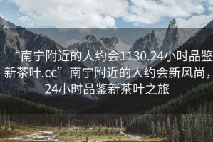“南寧附近的人約會1130.24小時品鑒新茶葉.cc”南寧附近的人約會新風尚，24小時品鑒新茶葉之旅