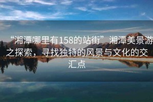 “湘潭哪里有158的站街”湘潭美景游之探索,尋找獨特的風景與文化的交匯點 “湘潭哪里有158的站街”湘潭美景游之探索,尋找獨特的風景與文化的交匯點