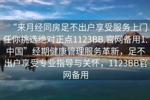 “來月經同房足不出戶享受服務上門任你挑選絕對正點1123BB.官網備用1.中國”經期健康管理服務革新，足不出戶享受專業指導與關懷，1123BB官網備用
