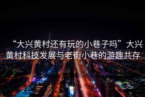 “大興黃村還有玩的小巷子嗎”大興黃村科技發(fā)展與老街小巷的游趣共存