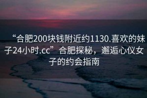 “合肥200塊錢附近約1130.喜歡的妹子24小時.cc”合肥探秘，邂逅心儀女子的約會指南