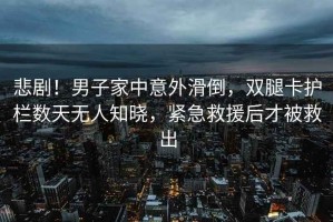 悲劇！男子家中意外滑倒，雙腿卡護(hù)欄數(shù)天無(wú)人知曉，緊急救援后才被救出