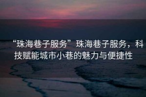 “珠海巷子服務”珠海巷子服務，科技賦能城市小巷的魅力與便捷性
