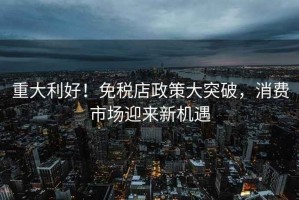 重大利好！免稅店政策大突破，消費市場迎來新機遇