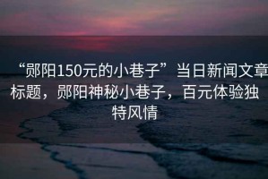 “鄖陽150元的小巷子”當日新聞文章標題，鄖陽神秘小巷子，百元體驗獨特風情