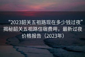 “2023韶關五祖路現在多少錢過夜”揭秘韶關五祖路住宿費用，最新過夜價格報告（2023年）