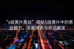 “s級(jí)黃片黑絲”揭秘S級(jí)黃片中的黑絲魅力，深度探索與資訊解讀