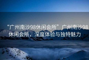 “廣州南沙98休閑會所”廣州南沙98休閑會所，深度體驗與獨特魅力