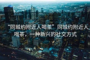 “同城約附近人喝茶”同城約附近人喝茶，一種新興的社交方式