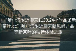 “哈爾濱附近聊天1130.24小時品鑒新茶葉.cc”哈爾濱附近聊天新風尚，品鑒新茶葉的獨特體驗之旅