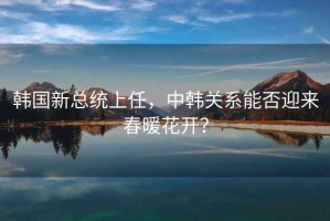 韓國新總統(tǒng)上任，中韓關(guān)系能否迎來春暖花開？