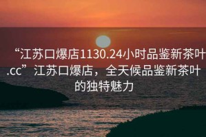“江蘇口爆店1130.24小時品鑒新茶葉.cc”江蘇口爆店，全天候品鑒新茶葉的獨特魅力