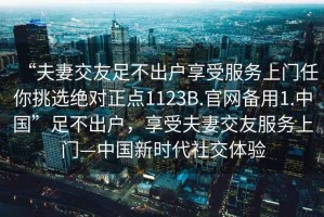 “夫妻交友足不出戶(hù)享受服務(wù)上門(mén)任你挑選絕對(duì)正點(diǎn)1123B.官網(wǎng)備用1.中國(guó)”足不出戶(hù)，享受夫妻交友服務(wù)上門(mén)—中國(guó)新時(shí)代社交體驗(yàn)